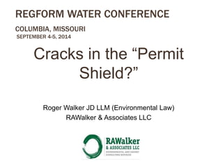 REGFORM WATER CONFERENCE 
COLUMBIA, MISSOURI 
SEPTEMBER 4-5, 2014 
Cracks in the “Permit 
Shield?” 
Roger Walker JD LLM (Environmental Law) 
RAWalker & Associates LLC 
 
