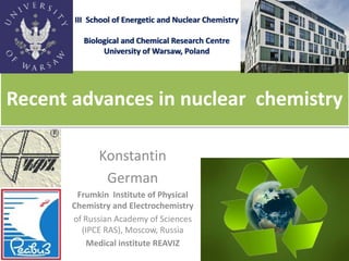 Recent advances in nuclear chemistry 
III Schoolof Energetic and Nuclear Chemistry 
Biological and Chemical Research Centre 
University of Warsaw, Poland 
Konstantin 
German 
Frumkin Institute of Physical Chemistry and Electrochemistry 
of Russian Academy of Sciences (IPCE RAS), Moscow, Russia 
Medical institute REAVIZ  