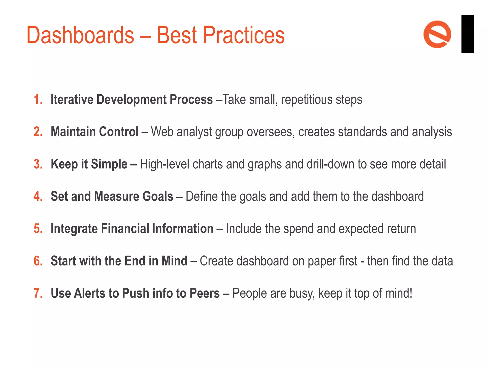 Dashboards – Best Practices
1. Iterative Development Process –Take small, repetitious steps
2. Maintain Control – Web analyst group oversees, creates standards and analysis
3. Keep it Simple – High-level charts and graphs and drill-down to see more detail
4. Set and Measure Goals – Define the goals and add them to the dashboard
5. Integrate Financial Information – Include the spend and expected return
6. Start with the End in Mind – Create dashboard on paper first - then find the data
7. Use Alerts to Push info to Peers – People are busy, keep it top of mind!

 