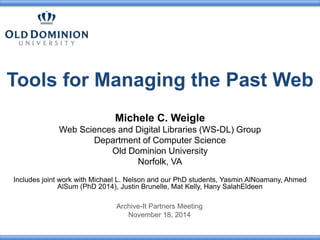 Tools for Managing the Past Web 
Michele C. Weigle 
Web Sciences and Digital Libraries (WS-DL) Group 
Department of Computer Science 
Old Dominion University 
Norfolk, VA 
Includes joint work with Michael L. Nelson and our PhD students, Yasmin AlNoamany, Ahmed 
AlSum (PhD 2014), Justin Brunelle, Mat Kelly, Hany SalahEldeen 
Archive-It Partners Meeting 
November 18, 2014 
 