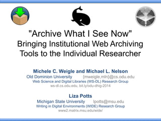 "Archive What I See Now" 
Bringing Institutional Web Archiving 
Tools to the Individual Researcher 
Michele C. Weigle and Michael L. Nelson 
Old Dominion University {mweigle,mln}@cs.odu.edu 
Web Science and Digital Libraries (WS-DL) Research Group 
ws-dl.cs.odu.edu, bit.ly/odu-dhig-2014 
Liza Potts 
Michigan State University lpotts@msu.edu 
Writing in Digital Environments (WIDE) Research Group 
www2.matrix.msu.edu/wide/ 
 