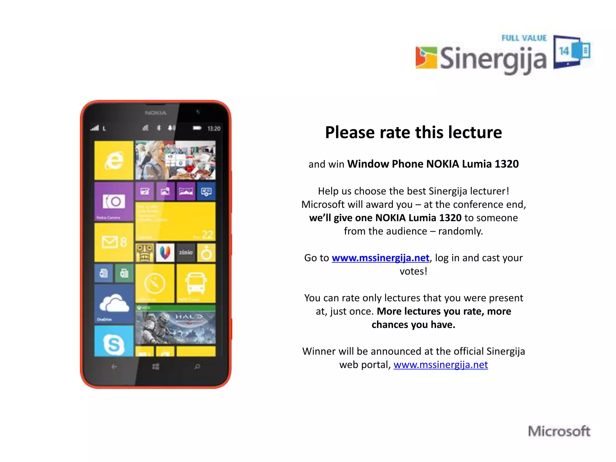 Please rate this lecture 
and win Window Phone NOKIA Lumia 1320 
Help us choose the best Sinergija lecturer! 
Microsoft will award you – at the conference end, 
we’ll give one NOKIA Lumia 1320 to someone 
from the audience – randomly. 
Go to www.mssinergija.net, log in and cast your 
votes! 
You can rate only lectures that you were present 
at, just once. More lectures you rate, more 
chances you have. 
Winner will be announced at the official Sinergija 
web portal, www.mssinergija.net 
 