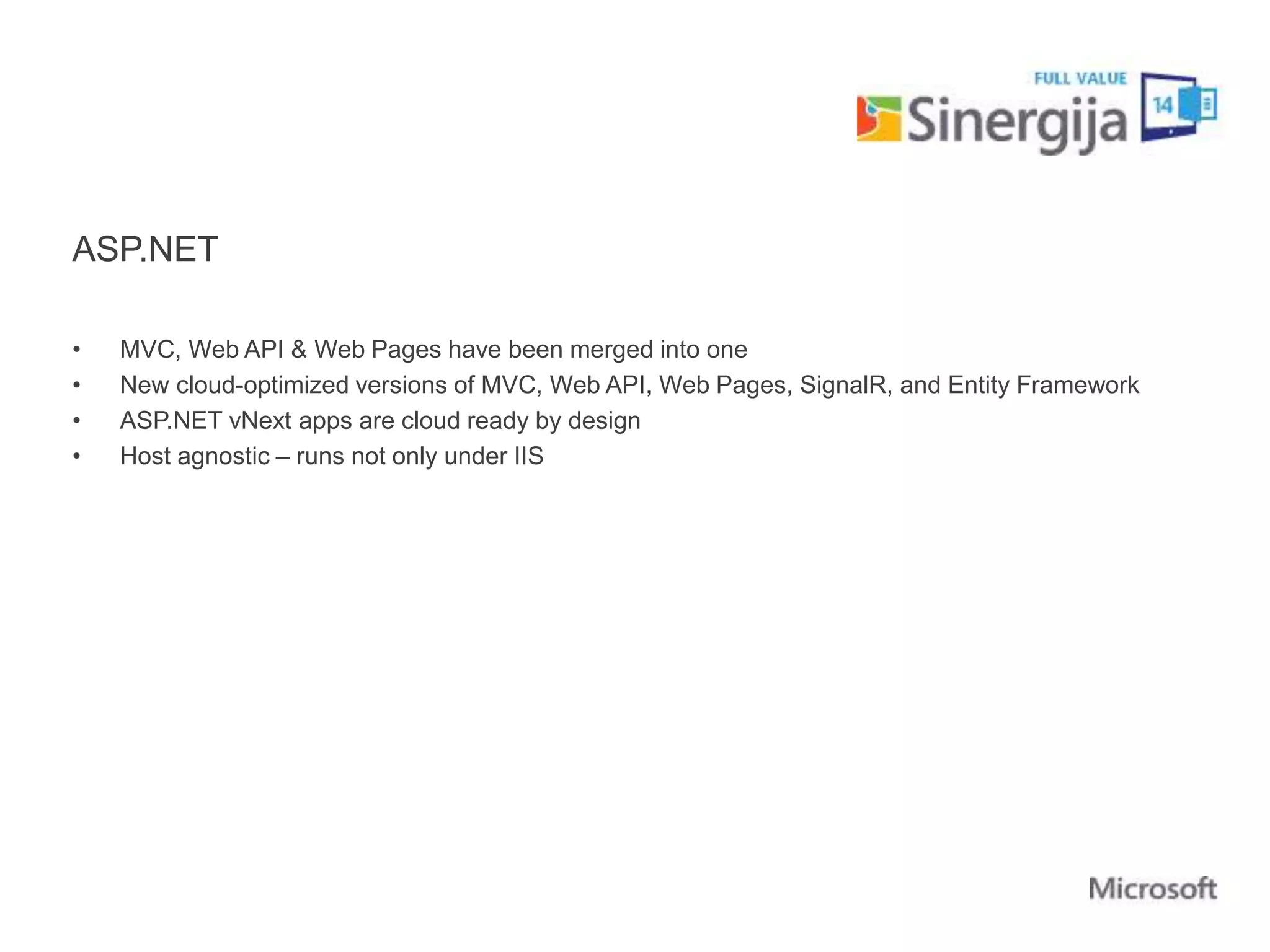 ASP.NET 
• MVC, Web API & Web Pages have been merged into one 
• New cloud-optimized versions of MVC, Web API, Web Pages, SignalR, and Entity Framework 
• ASP.NET vNext apps are cloud ready by design 
• Host agnostic – runs not only under IIS 
 