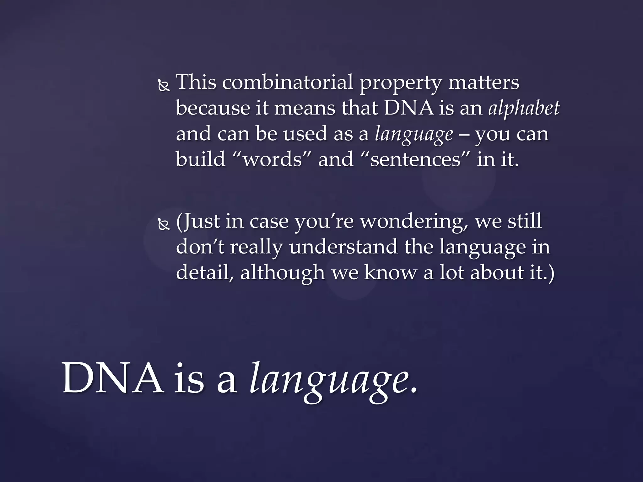 

This combinatorial property matters
because it means that DNA is an alphabet
and can be used as a language – you can
build “words” and “sentences” in it.



(Just in case you’re wondering, we still
don’t really understand the language in
detail, although we know a lot about it.)

DNA is a language.

 