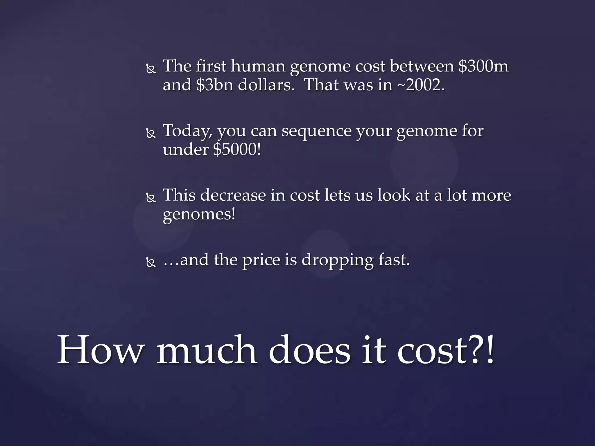 

The first human genome cost between $300m
and $3bn dollars. That was in ~2002.



Today, you can sequence your genome for
under $5000!



This decrease in cost lets us look at a lot more
genomes!



…and the price is dropping fast.

How much does it cost?!

 