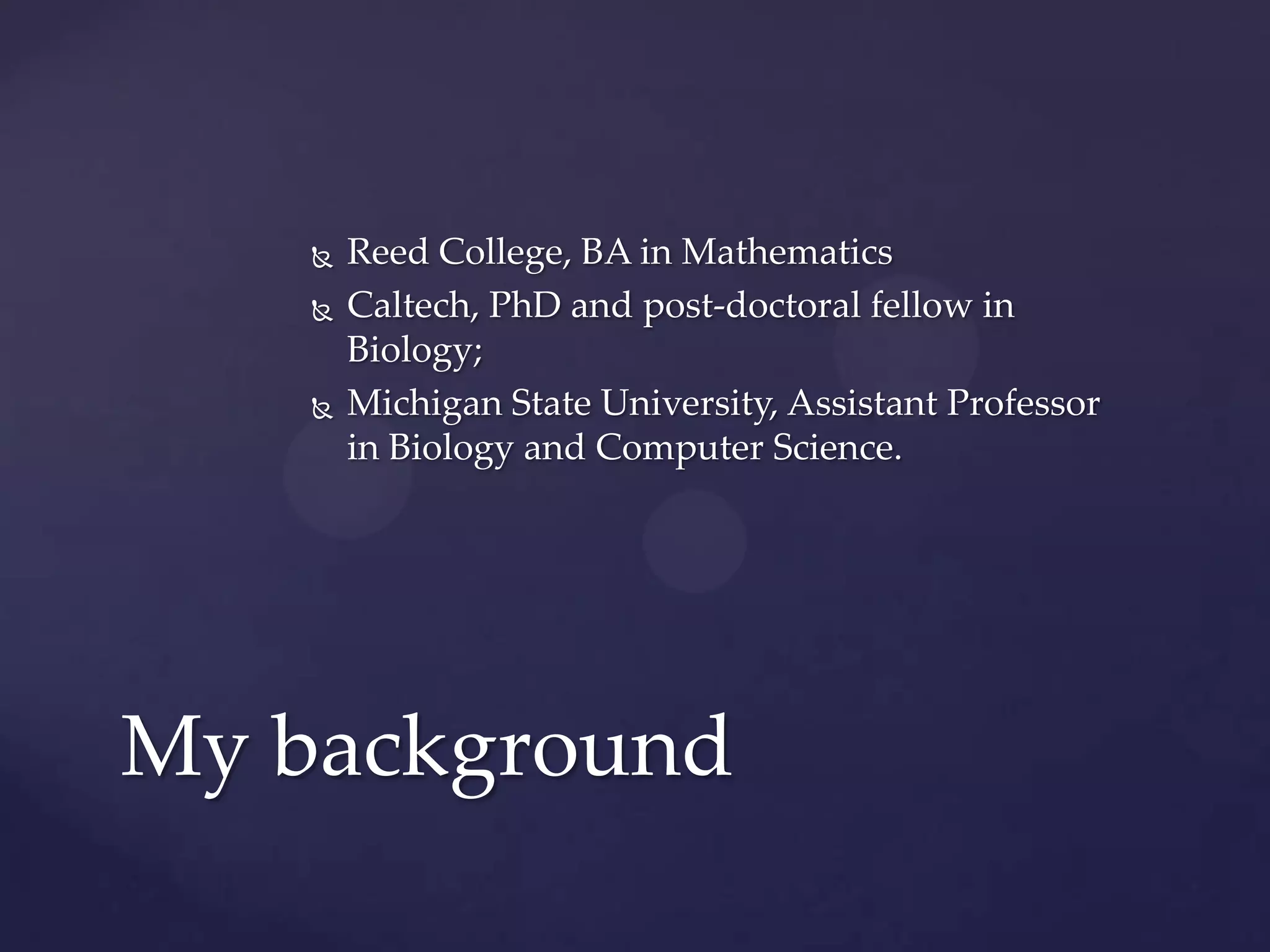 




Reed College, BA in Mathematics
Caltech, PhD and post-doctoral fellow in
Biology;
Michigan State University, Assistant Professor
in Biology and Computer Science.

My background

 