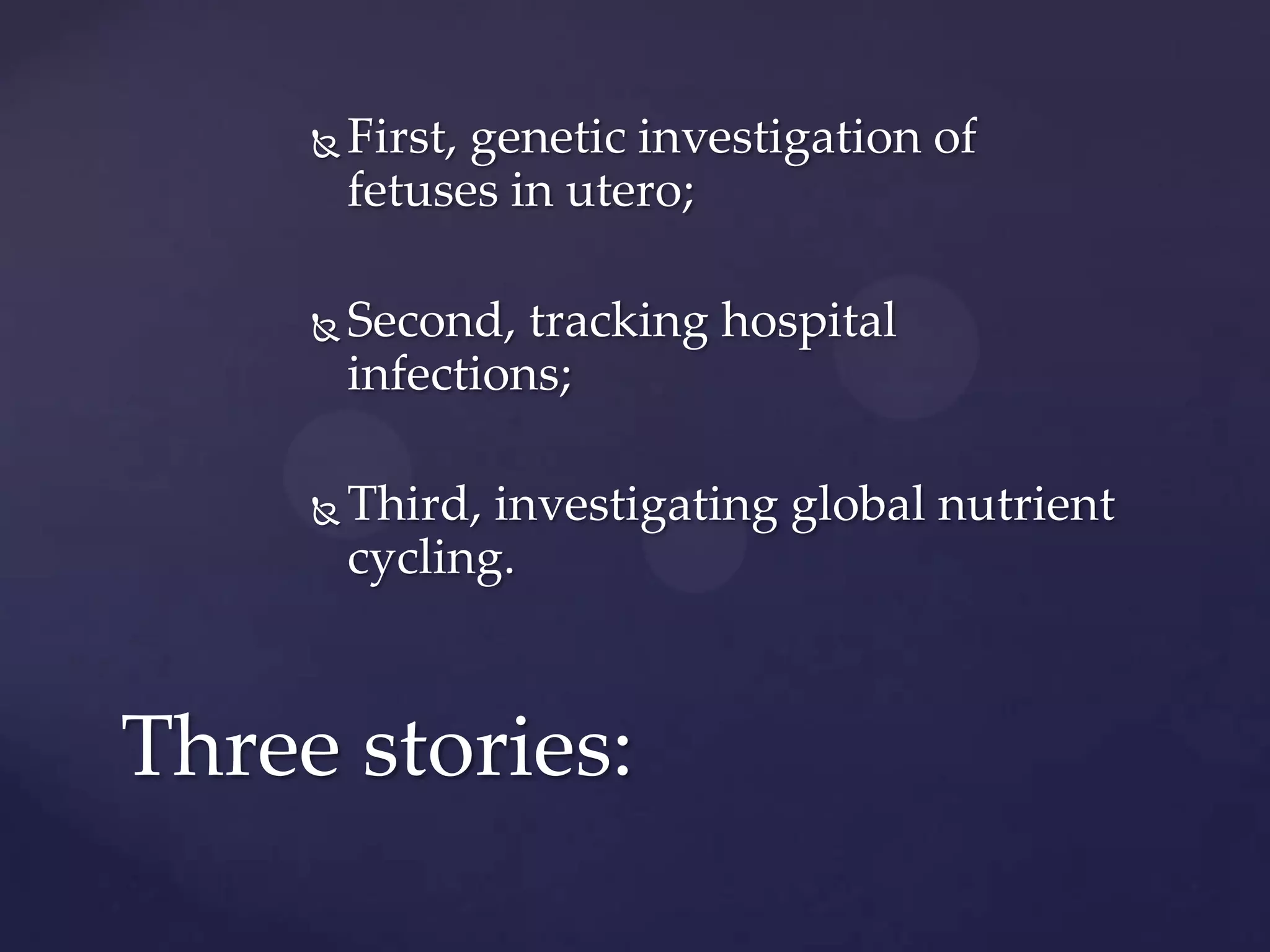 

First, genetic investigation of
fetuses in utero;



Second, tracking hospital
infections;



Third, investigating global nutrient
cycling.

Three stories:

 