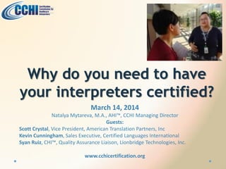 Why do you need to have
your interpreters certified?
March 14, 2014
Natalya Mytareva, M.A., AHI™, CCHI Managing Director
Guests:
Scott Crystal, Vice President, American Translation Partners, Inc
Kevin Cunningham, Sales Executive, Certified Languages International
Syan Ruiz, CHI™, Quality Assurance Liaison, Lionbridge Technologies, Inc.
www.cchicertification.org
 