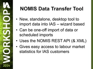 NOMIS Data Transfer Tool
• New, standalone, desktop tool to
import data into IAS – wizard based
• Can be one-off import of data or
scheduled imports
• Uses the NOMIS REST API (& XML)
• Gives easy access to labour market
statistics for IAS customers