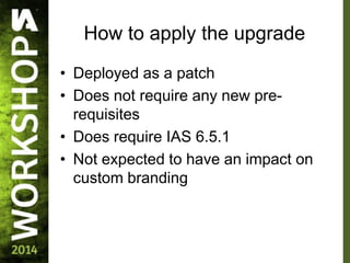 How to apply the upgrade
• Deployed as a patch
• Does not require any new pre-
requisites
• Does require IAS 6.5.1
• Not expected to have an impact on
custom branding