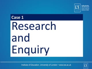 Case 1 
Research 
and 
Enquiry 
Institute of Education, University of London • www.ioe.ac.uk 
 