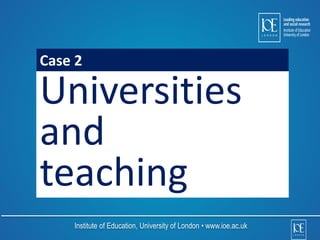 Case 2 
Universities 
and 
teaching 
Institute of Education, University of London • www.ioe.ac.uk 
 