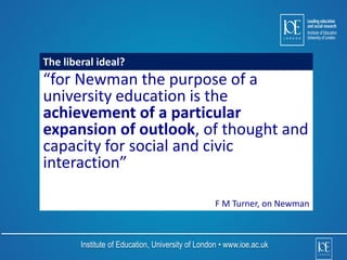 The liberal ideal? 
“for Newman the purpose of a 
university education is the 
achievement of a particular 
expansion of outlook, of thought and 
capacity for social and civic 
interaction” 
F M Turner, on Newman 
Institute of Education, University of London • www.ioe.ac.uk 
 