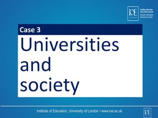 Case 3 
Universities 
and 
society 
Institute of Education, University of London • www.ioe.ac.uk 
 