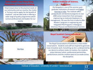 PolyU [stays] close to the practical needs of 
our community and our country. Our motto 
is “to learn and to apply, for the benefit of 
mankind", and we take pride in offering a 
wide range of quality programmes which 
nurture professionals and leaders for our 
society. 
Institute of Education, University of London • www.ioe.ac.uk 2 
4 
Indian Institute of Science, 
Bangalore 
Royal Scottish Conservatoire of 
Music 
Zaha Hadid’s new Hong Kong 
Polytechnic University building 
Harvard University 
The Royal Conservatoire of Scotland is a new-model 
conservatoire. Students and staff are inspired to generate 
truly innovative work. Everything we do is underpinned by 
our desire to achieve routes to mastery. Our students 
enjoy intensive tuition, professional partnerships, 
performances and the creative space to co-create across 
the disciplines 
Veritas 
IISc Bangalore is one of the premier post-graduate 
institutions of research and higher 
learning in India. The institute offers 
postgraduate and doctoral programs to over 
2000 active researchers from aerospace 
engineering to molecular biophysics to 
management. IISc was the first in India to offer 
Masters' programs in engineering and 
Integrated PhD Programs in Biological, 
Chemical, Physical and Mathematical Sciences 
 