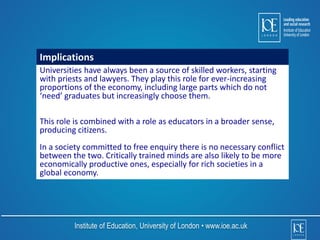 Implications 
Universities have always been a source of skilled workers, starting 
with priests and lawyers. They play this role for ever-increasing 
proportions of the economy, including large parts which do not 
‘need’ graduates but increasingly choose them. 
This role is combined with a role as educators in a broader sense, 
producing citizens. 
In a society committed to free enquiry there is no necessary conflict 
between the two. Critically trained minds are also likely to be more 
economically productive ones, especially for rich societies in a 
global economy. 
Institute of Education, University of London • www.ioe.ac.uk 
 