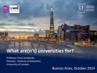 What are(n’t) universities for? 
Professor Chris Husbands, 
Director, Institute of Education, 
University of London 
Buenos Aries, October 2014 
Institute of Education, University of London • www.ioe.ac.uk 
