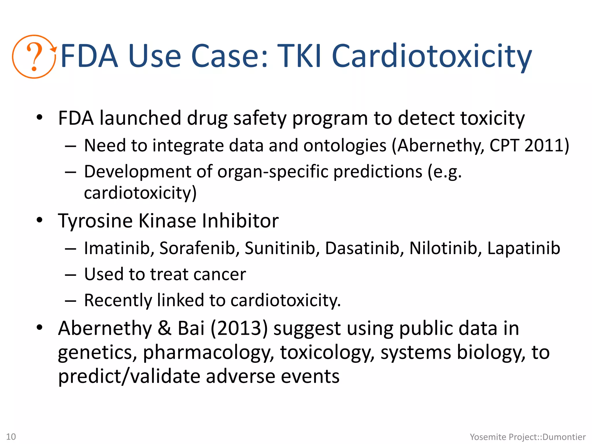 • FDA launched drug safety program to detect toxicity
– Need to integrate data and ontologies (Abernethy, CPT 2011)
– Development of organ-specific predictions (e.g.
cardiotoxicity)
• Tyrosine Kinase Inhibitor
– Imatinib, Sorafenib, Sunitinib, Dasatinib, Nilotinib, Lapatinib
– Used to treat cancer
– Recently linked to cardiotoxicity.
• Abernethy & Bai (2013) suggest using public data in
genetics, pharmacology, toxicology, systems biology, to
predict/validate adverse events
Yosemite Project::Dumontier10
FDA Use Case: TKI Cardiotoxicity
 
