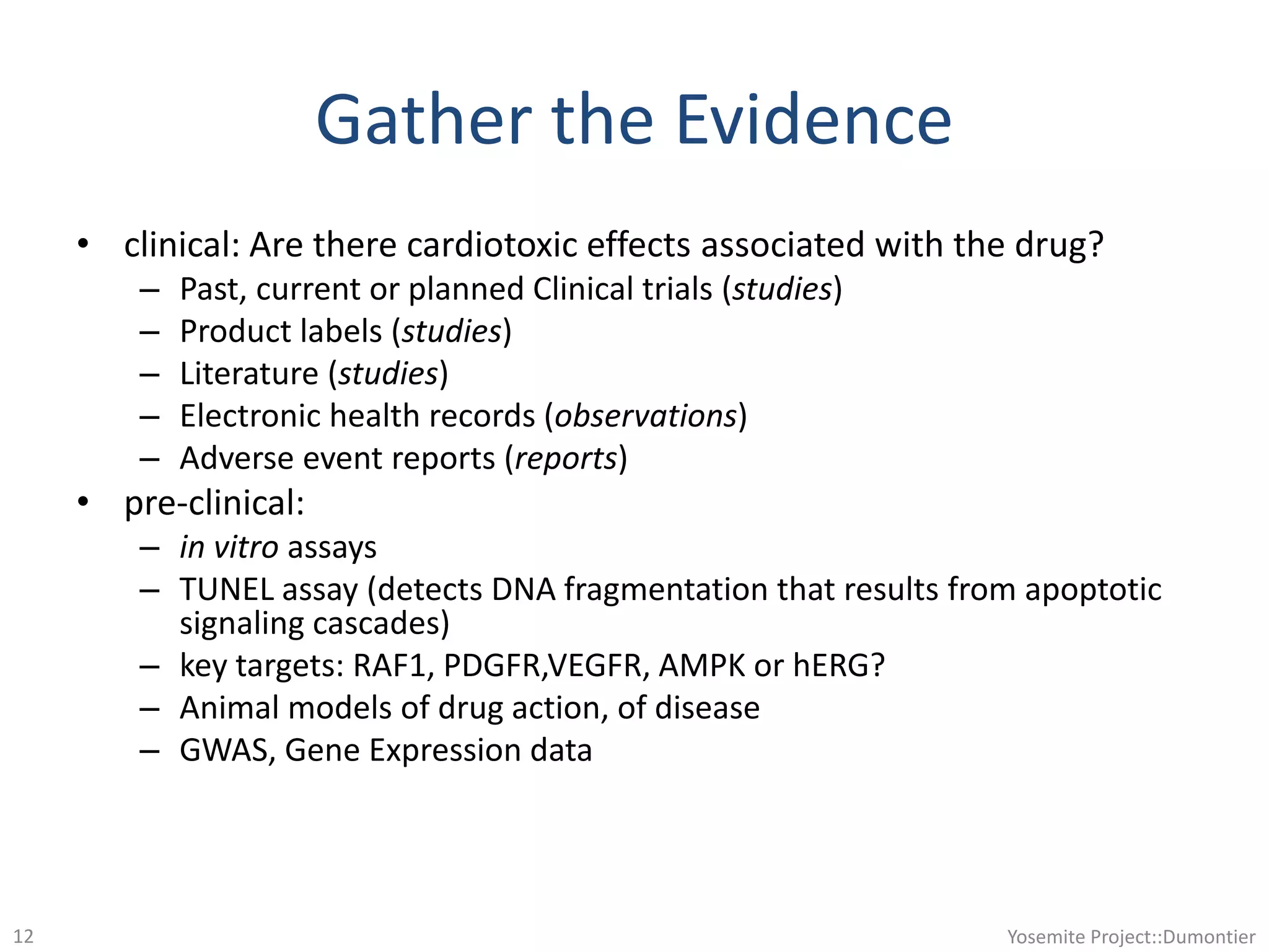 Gather the Evidence
• clinical: Are there cardiotoxic effects associated with the drug?
– Past, current or planned Clinical trials (studies)
– Product labels (studies)
– Literature (studies)
– Electronic health records (observations)
– Adverse event reports (reports)
• pre-clinical:
– in vitro assays
– TUNEL assay (detects DNA fragmentation that results from apoptotic
signaling cascades)
– key targets: RAF1, PDGFR,VEGFR, AMPK or hERG?
– Animal models of drug action, of disease
– GWAS, Gene Expression data
Yosemite Project::Dumontier12
 