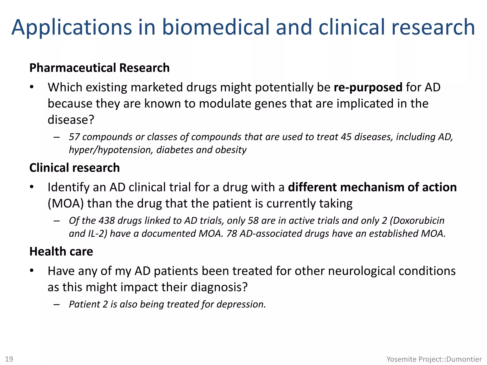 Applications in biomedical and clinical research
Pharmaceutical Research
• Which existing marketed drugs might potentially be re-purposed for AD
because they are known to modulate genes that are implicated in the
disease?
– 57 compounds or classes of compounds that are used to treat 45 diseases, including AD,
hyper/hypotension, diabetes and obesity
Clinical research
• Identify an AD clinical trial for a drug with a different mechanism of action
(MOA) than the drug that the patient is currently taking
– Of the 438 drugs linked to AD trials, only 58 are in active trials and only 2 (Doxorubicin
and IL-2) have a documented MOA. 78 AD-associated drugs have an established MOA.
Health care
• Have any of my AD patients been treated for other neurological conditions
as this might impact their diagnosis?
– Patient 2 is also being treated for depression.
Yosemite Project::Dumontier19
 