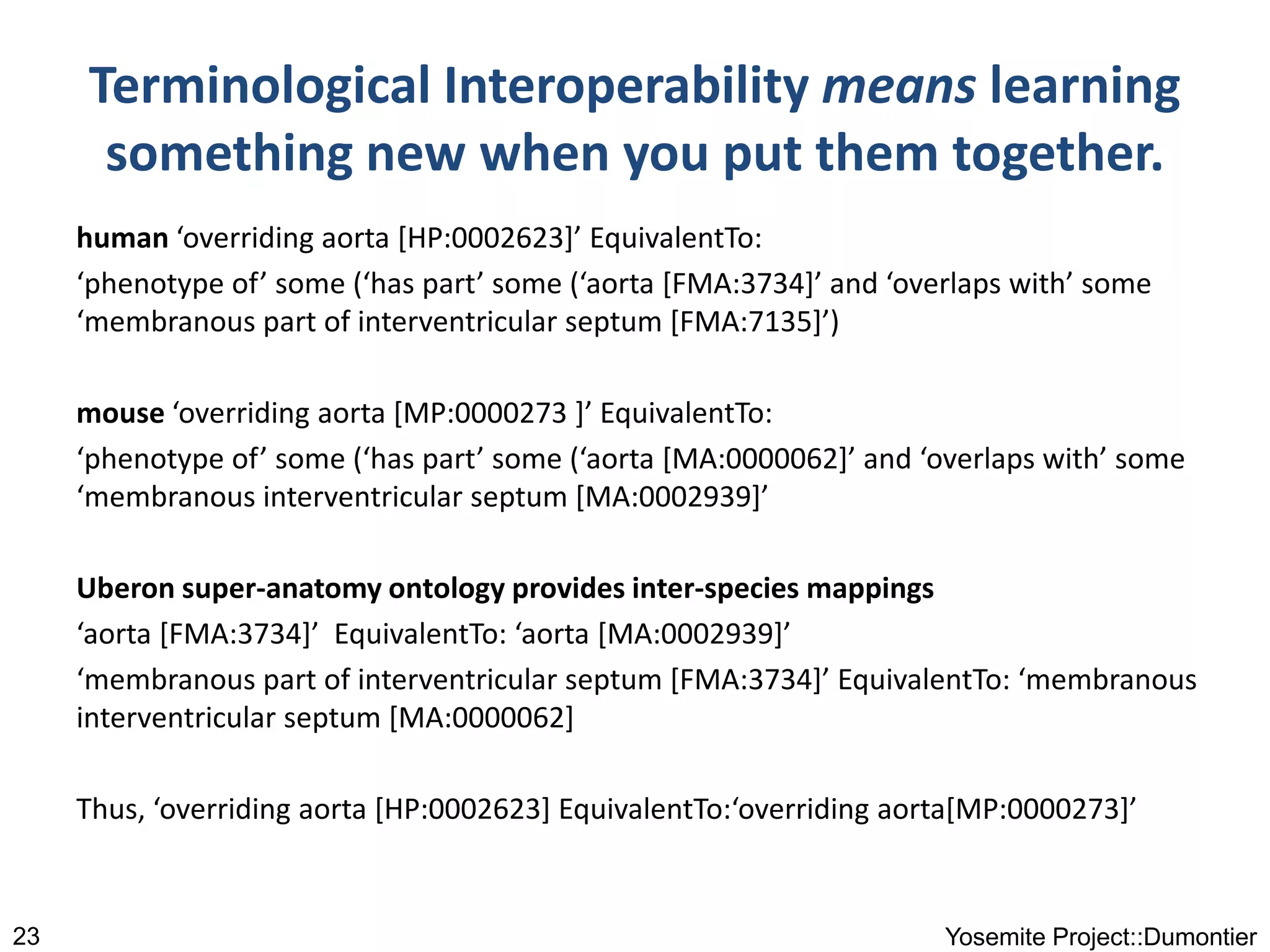 Terminological Interoperability means learning
something new when you put them together.
human ‘overriding aorta [HP:0002623]’ EquivalentTo:
‘phenotype of’ some (‘has part’ some (‘aorta [FMA:3734]’ and ‘overlaps with’ some
‘membranous part of interventricular septum [FMA:7135]’)
mouse ‘overriding aorta [MP:0000273 ]’ EquivalentTo:
‘phenotype of’ some (‘has part’ some (‘aorta [MA:0000062]’ and ‘overlaps with’ some
‘membranous interventricular septum [MA:0002939]’
Uberon super-anatomy ontology provides inter-species mappings
‘aorta [FMA:3734]’ EquivalentTo: ‘aorta [MA:0002939]’
‘membranous part of interventricular septum [FMA:3734]’ EquivalentTo: ‘membranous
interventricular septum [MA:0000062]
Thus, ‘overriding aorta [HP:0002623] EquivalentTo:‘overriding aorta[MP:0000273]’
Yosemite Project::Dumontier23
 