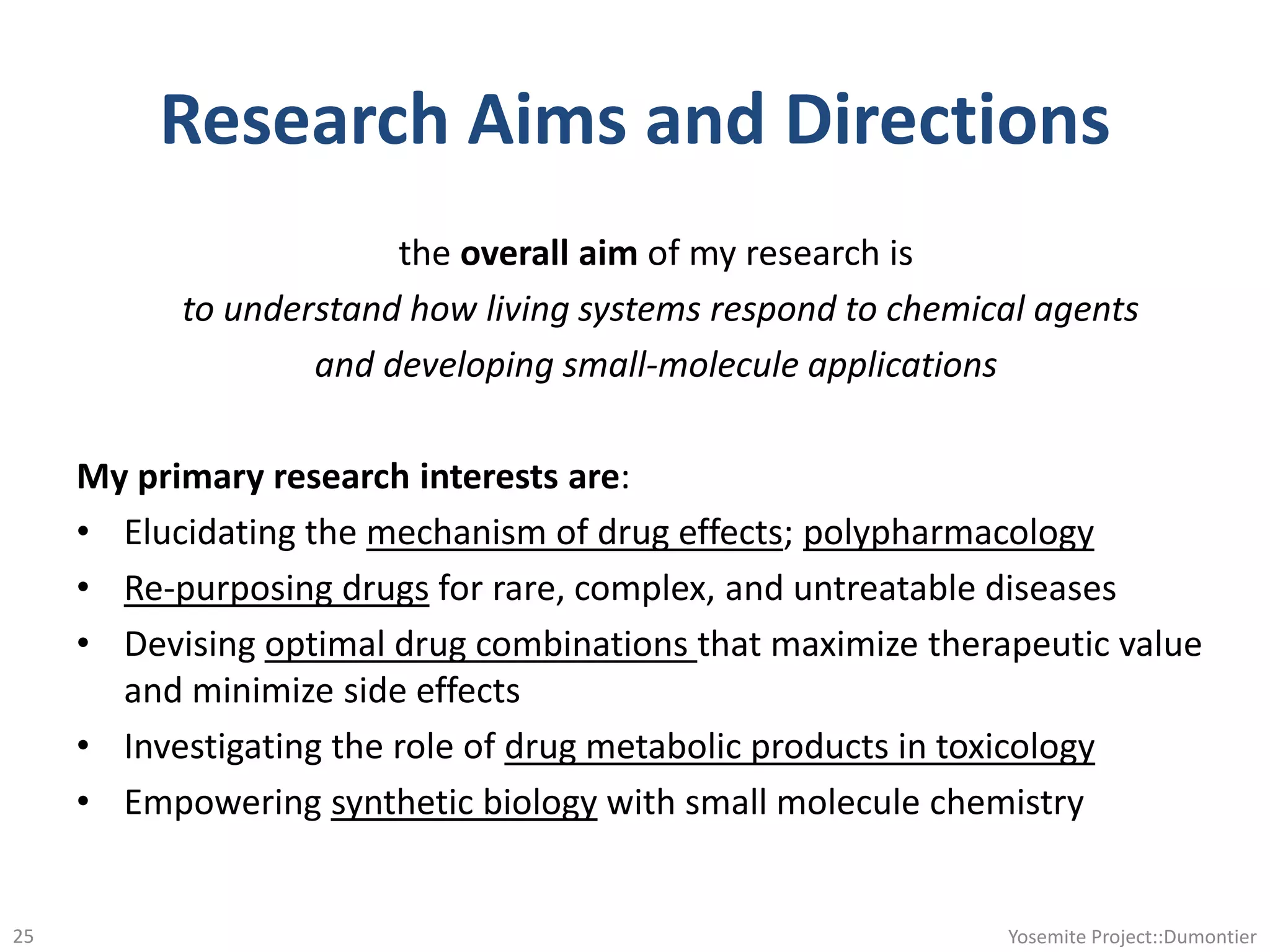 Research Aims and Directions
the overall aim of my research is
to understand how living systems respond to chemical agents
and developing small-molecule applications
My primary research interests are:
• Elucidating the mechanism of drug effects; polypharmacology
• Re-purposing drugs for rare, complex, and untreatable diseases
• Devising optimal drug combinations that maximize therapeutic value
and minimize side effects
• Investigating the role of drug metabolic products in toxicology
• Empowering synthetic biology with small molecule chemistry
Yosemite Project::Dumontier25
 