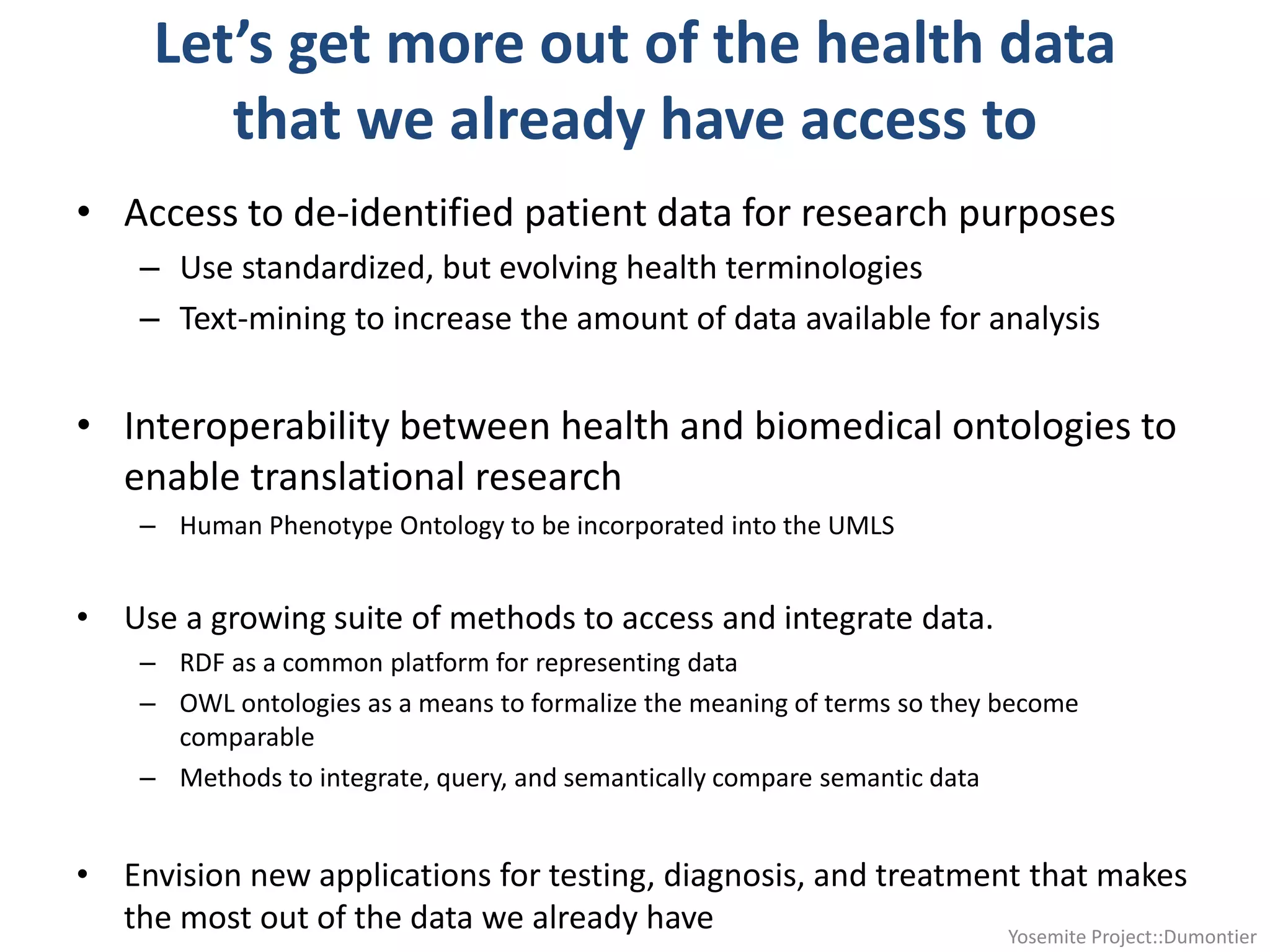 Let’s get more out of the health data
that we already have access to
• Access to de-identified patient data for research purposes
– Use standardized, but evolving health terminologies
– Text-mining to increase the amount of data available for analysis
• Interoperability between health and biomedical ontologies to
enable translational research
– Human Phenotype Ontology to be incorporated into the UMLS
• Use a growing suite of methods to access and integrate data.
– RDF as a common platform for representing data
– OWL ontologies as a means to formalize the meaning of terms so they become
comparable
– Methods to integrate, query, and semantically compare semantic data
• Envision new applications for testing, diagnosis, and treatment that makes
the most out of the data we already have Yosemite Project::Dumontier
 