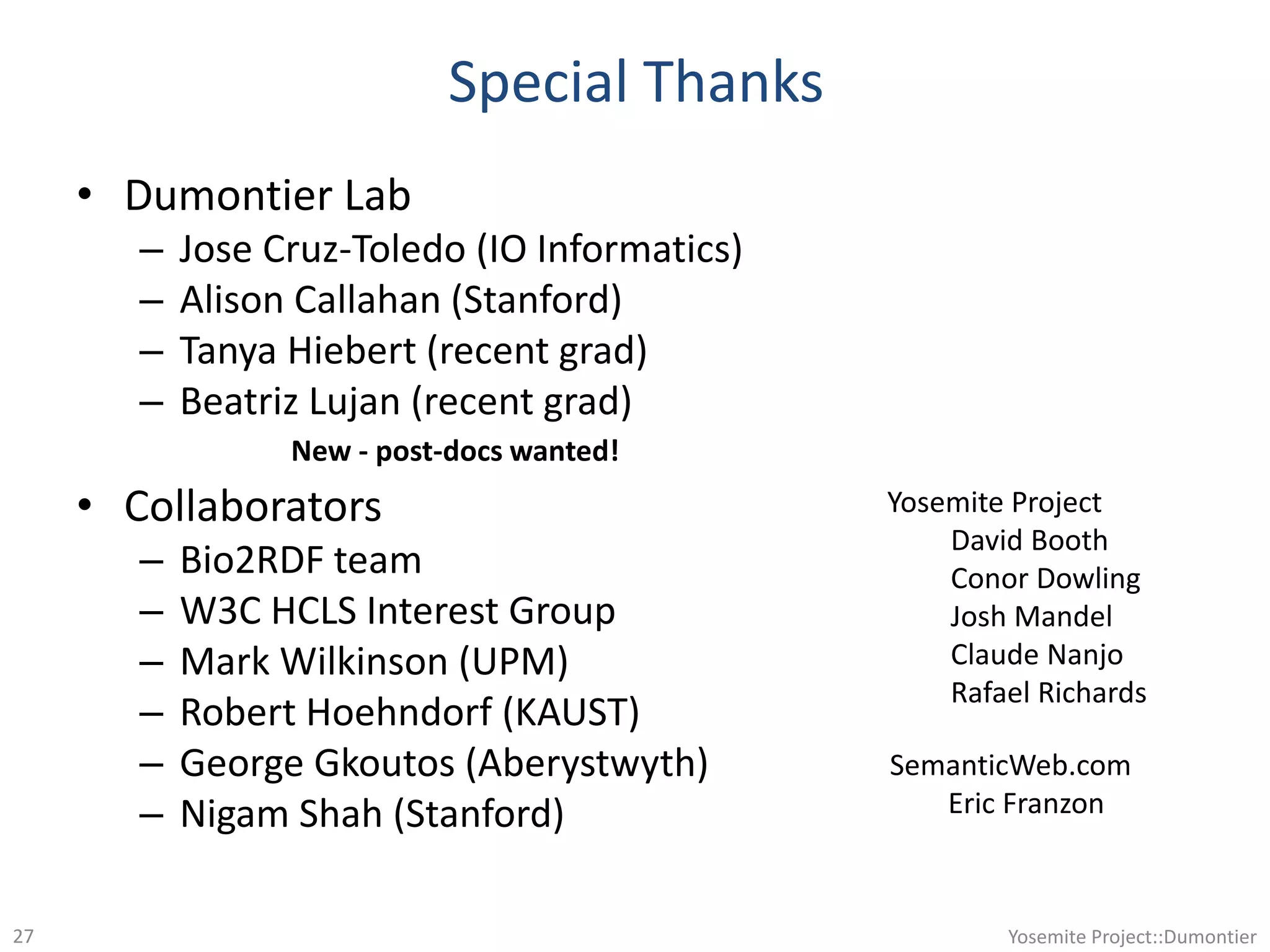 Special Thanks
• Dumontier Lab
– Jose Cruz-Toledo (IO Informatics)
– Alison Callahan (Stanford)
– Tanya Hiebert (recent grad)
– Beatriz Lujan (recent grad)
• Collaborators
– Bio2RDF team
– W3C HCLS Interest Group
– Mark Wilkinson (UPM)
– Robert Hoehndorf (KAUST)
– George Gkoutos (Aberystwyth)
– Nigam Shah (Stanford)
Yosemite Project::Dumontier27
New - post-docs wanted!
Yosemite Project
David Booth
Conor Dowling
Josh Mandel
Claude Nanjo
Rafael Richards
SemanticWeb.com
Eric Franzon
 