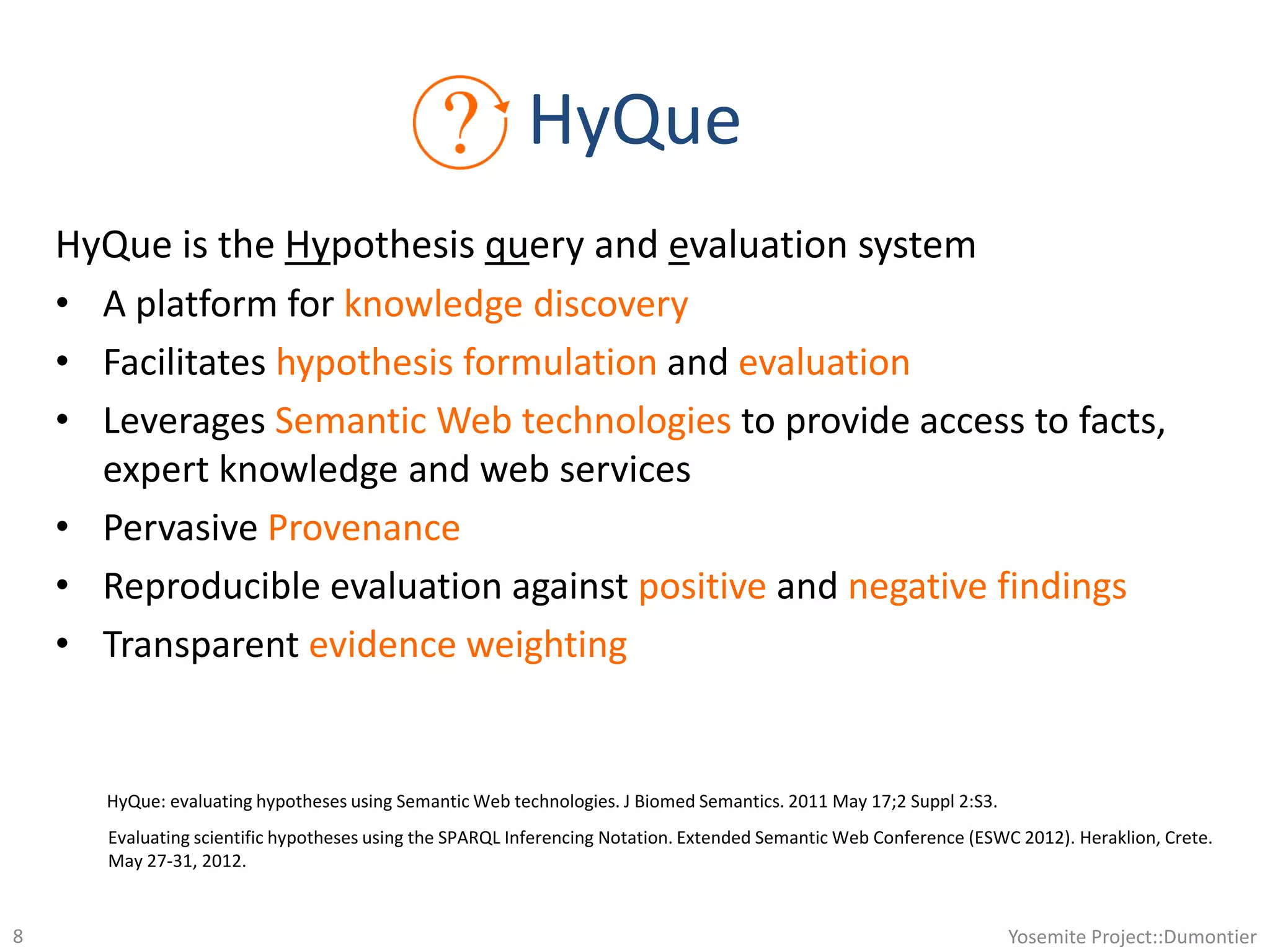 HyQue
HyQue is the Hypothesis query and evaluation system
• A platform for knowledge discovery
• Facilitates hypothesis formulation and evaluation
• Leverages Semantic Web technologies to provide access to facts,
expert knowledge and web services
• Pervasive Provenance
• Reproducible evaluation against positive and negative findings
• Transparent evidence weighting
HyQue: evaluating hypotheses using Semantic Web technologies. J Biomed Semantics. 2011 May 17;2 Suppl 2:S3.
Evaluating scientific hypotheses using the SPARQL Inferencing Notation. Extended Semantic Web Conference (ESWC 2012). Heraklion, Crete.
May 27-31, 2012.
Yosemite Project::Dumontier8
 