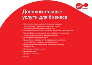Дополнительные
услуги для бизнеса
• Обеспечение мультисервисной связью организации,
расположенной в удаленном населенном пункте,
городе-сателлите в рамках покрытия сети.
• Подключение банкоматов, банковских терминалов, vending-машин
• Полное обеспечение и подключение торговой точки, включая
пункт приема платежей по банковским картам
• Резервирование интернет канала
• Предоставление резервного беспроводного канала связи
на случай отказа основного фиксированного
• Организация видеонаблюдения, охранной и пожарной
сигнализации
• Построение последней мили
• Мобильный офис
• Удаленное обучение
• Хотспот
 
