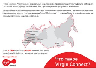 Группа компаний Virgin Connect- федеральный оператор связи, предоставляющий услуги Доступа в Интернет
( FTTB и pre Wi-Max) Аренды каналов связи, VPN, Организации точек доступа Wi-Fi и Телефония.
Предоставление услуг связи осуществляется на всей территории РФ. Основой является собственная беспроводная
сеть широкополосного доступа, охватывающая более 100 городов в 17 субъектах РФ, на остальной территории мы
используем сети связи операторов-партнеров.
Более 4 000 компаний и 10 000 людей по всей России
уже выбрали Virgin Connect в качестве своего оператора.
Присоединяйтесь!
Что такое
Virgin Connect?
 