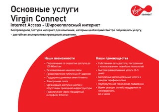 Основные услуги
Virgin Connect
Internet Access - Широкополосный интернет
Беспроводной доступ в интернет для компаний, которым необходимо быстро подключить услугу,
- достойная альтернатива проводным решениям.
• Подключение со скоростью доступа до
100 Мбит/сек
• Резервирование каналов связи
• Предоставление публичных IP-адресов
• Поддержка доменных имен Клиента
• Электронная почта
• Организация доступа в местах с
отсутствием проводной инфраструктуры
• Подключение через стандартный
интерфейс Ethernet
Наши возможности
• Собственная сеть доступа, построенная
с использованием новейших технологий
• Быстрое развертывание услуги (3–5
дней)
• Бесплатные дополнительные услуги в
каждом тарифном плане
• Круглосуточная техническая поддержка
• Время реакции службы поддержки на
неисправность
до 4 часов
Наши приемущества
 