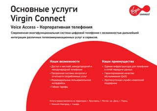 Основные услуги
Virgin Connect
Услуга предоставляется на территории г. Ярославль, г. Ростов- на- Дону, г. Пермь,
г. Нижний-Новгород, г. Самара.
Наши возможности
• Доступ к местной, междугородной и
международной телефонии
• Прозрачная система контроля и
отчетности потребляемых услуг
• Индивидуальные пользовательские
интерфейсы
• Гибкие тарифы
Наши приемущества
• Единая инфраструктура для телефонии
и сетей передачи данных
• Гарантированное качество
обслуживания (QoS)
• Круглосуточная служба клиентской
поддержки
Voice Access - Корпоративная телефония
Современная многофункциональная система цифровой телефонии с возможностью дальнейшей
интеграции различных телекоммуникационных услуг и сервисов.
 