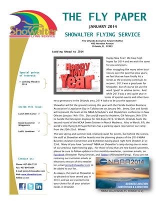 THE FLY PAPER
JANUARY 2014

SHOWALTER FLYING SERVICE
The Orlando Executive Airport (KORL)
400 Herndon Avenue
Orlando, FL 32803

Looking Ahead to 2014
Happy New Year! We have high
hopes for 2014 and we wish the same
for you and yours.
Special points
of interest:
 Looking Ahead to
2014

Inside this issue:
Lunch With Carter 2

Based Customer
Wingpoints

2

Lodi’s Lowdown

2

Contact us:
Phone: 407-894-7331
Fax: 407-894-5094
E-mail: jenny@showalter.com
Web: www.showalter.com
Follow us on:

After struggling like many other businesses over the past five plus years,
we feel that we have finally hit a
stride as the economy continues to
recover. 2013 was a good year for
Showalter, but of course we use the
word “good” in relative terms. And
while 2013 was a very quiet year in
terms of special events and other business generators in the Orlando area, 2014 looks to be just the opposite!
Showalter will hit the ground running this year with the Florida Aviation Business
Association’s Legislative Day in Tallahassee on January 9th. Jenny, Dan and Sandy
will represent the team at the NBAA Scheduler’s and Dispatchers conference in New
Orleans January 14th-17th. Dan and JB travel to Anaheim, CA February 24th-27th
to handle the helicopter displays for Heli-Expo 2014. In March, Orlando hosts the
second round of the NCAA Sweet Sixteen in March Madness. Also in March, Fifi, the
world’s only flying B-29 Superfortress has a parking space reserved on our ramp
from the 20th-23rd. Whew!
The late spring and summer look relatively quiet for events, but behind the scenes,
the staff at Showalter will be heavily into the planning phases of the 2014 NBAA
Business Aviation Convention and Exhibition taking place right here October 21st23rd. Many of you have “survived” NBAA on Showalter’s ramp during one or more
of our previous eight hosting gigs. For those of you that are new based customers,
please be sure to follow updates in this monthly newsletter, customer emails, on
Facebook (Showalter Flying Service), and Twitter (@ShowalterFlying). If you are not
receiving our customer emails or
electronic version of this newsletter, email jenny@showalter.com to
be added to our list.
As always, the team at Showalter is
so pleased to have served you in
2013, and we are excited to be
your choice for all your aviation
needs in Orlando!

NBAA 2014 Orlando, FL October 21-23

 