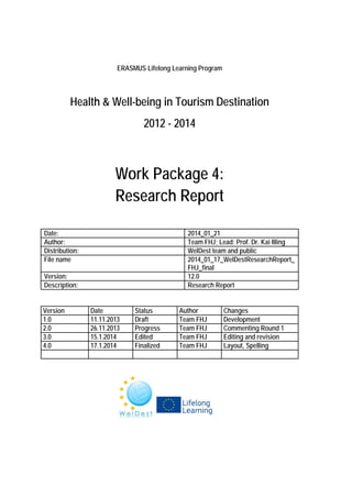 ERASMUS Lifelong Learning Program

Health & Well-being in Tourism Destination
2012 - 2014

Work Package 4:
Research Report
Date:
Author:
Distribution:
File name

2014_01_21
Team FHJ; Lead: Prof. Dr. Kai Illing
WelDest team and public
2014_01_17_WelDestResearchReport_
FHJ_final
12.0
Research Report

Version:
Description:
Version
1.0
2.0
3.0
4.0

Date
11.11.2013
26.11.2013
15.1.2014
17.1.2014

Status
Draft
Progress
Edited
Finalized

Author
Team FHJ
Team FHJ
Team FHJ
Team FHJ

Changes
Development
Commenting Round 1
Editing and revision
Layout, Spelling

 