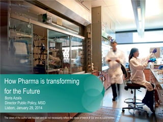 How Pharma is transforming
for the Future
Boris Azaïs
Director Public Policy, MSD
Lisbon, January 29, 2014
The viewsof the author are his own and do not necessarily reflect the views of Merck & Co. and its subsidiaries.
 