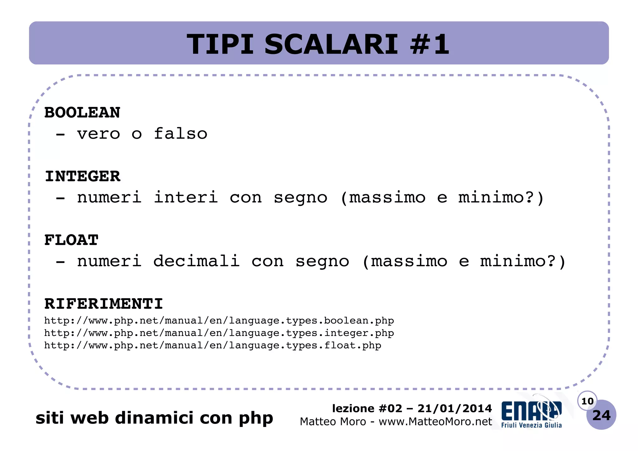 TIPI SCALARI #1
BOOLEAN
 ­ vero o falso
INTEGER
 ­ numeri interi con segno (massimo e minimo?)
FLOAT
 ­ numeri decimali con segno (massimo e minimo?)
RIFERIMENTI
http://www.php.net/manual/en/language.types.boolean.php 
http://www.php.net/manual/en/language.types.integer.php 
http://www.php.net/manual/en/language.types.float.php 

siti web dinamici con php

lezione #02 – 21/01/2014
Matteo Moro - www.MatteoMoro.net

10

24

 