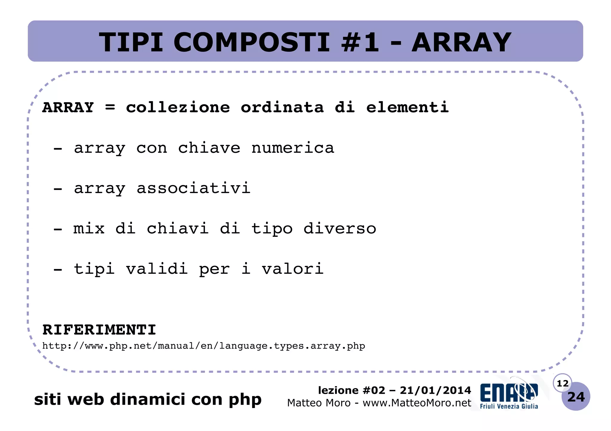 TIPI COMPOSTI #1 - ARRAY
ARRAY = collezione ordinata di elementi
 ­ array con chiave numerica
 ­ array associativi
 ­ mix di chiavi di tipo diverso
 ­ tipi validi per i valori
RIFERIMENTI
http://www.php.net/manual/en/language.types.array.php 

siti web dinamici con php

lezione #02 – 21/01/2014
Matteo Moro - www.MatteoMoro.net

12

24

 