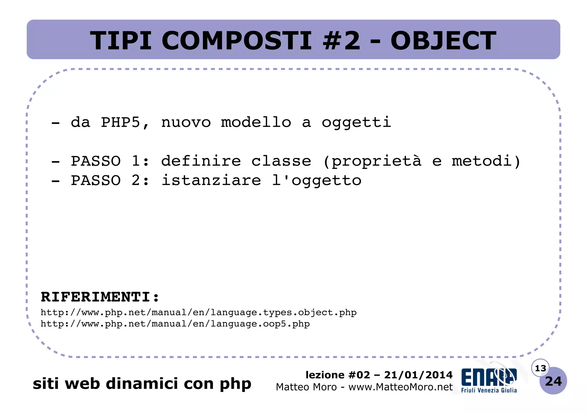 TIPI COMPOSTI #2 - OBJECT
 ­ da PHP5, nuovo modello a oggetti
 ­ PASSO 1: definire classe (proprietà e metodi)
 ­ PASSO 2: istanziare l'oggetto

RIFERIMENTI:
http://www.php.net/manual/en/language.types.object.php 
http://www.php.net/manual/en/language.oop5.php 

siti web dinamici con php

lezione #02 – 21/01/2014
Matteo Moro - www.MatteoMoro.net

13

24

 