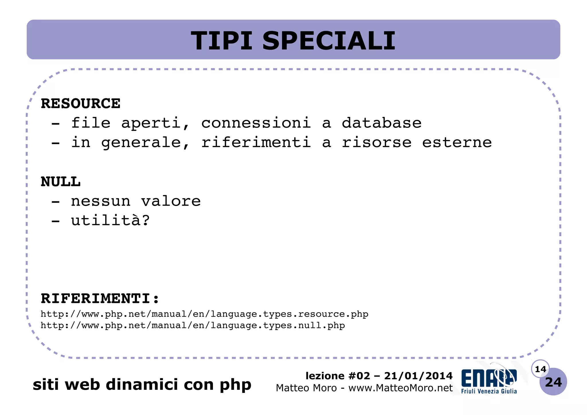 TIPI SPECIALI
RESOURCE
 ­ file aperti, connessioni a database
 ­ in generale, riferimenti a risorse esterne
NULL
 ­ nessun valore
 ­ utilità?

RIFERIMENTI:
http://www.php.net/manual/en/language.types.resource.php 
http://www.php.net/manual/en/language.types.null.php 

siti web dinamici con php

lezione #02 – 21/01/2014
Matteo Moro - www.MatteoMoro.net

14

24

 