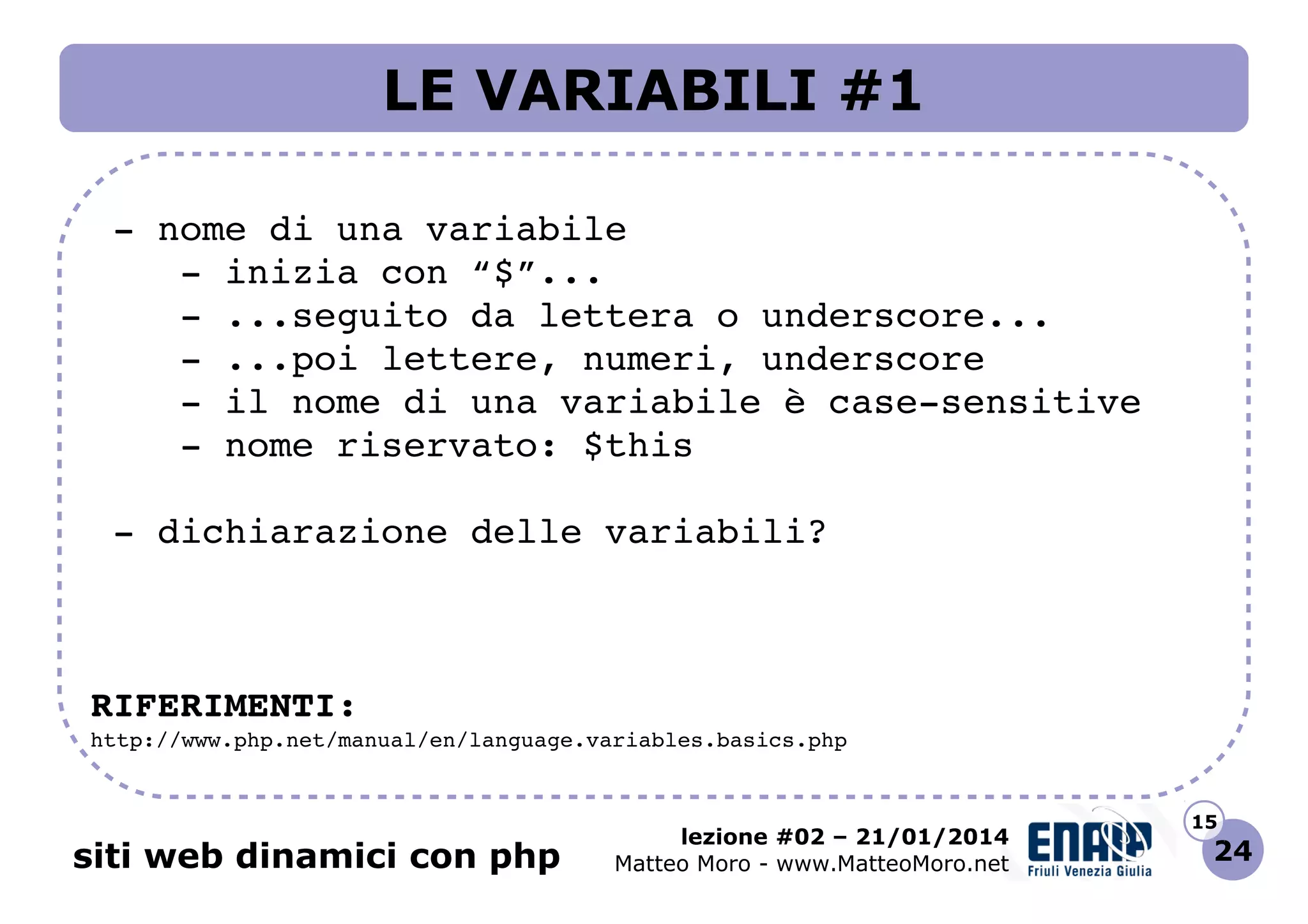 LE VARIABILI #1
 ­ nome di una variabile
    ­ inizia con “$”...
    ­ ...seguito da lettera o underscore...
    ­ ...poi lettere, numeri, underscore
    ­ il nome di una variabile è case­sensitive
    ­ nome riservato: $this
 ­ dichiarazione delle variabili?

RIFERIMENTI:
http://www.php.net/manual/en/language.variables.basics.php 

siti web dinamici con php

lezione #02 – 21/01/2014
Matteo Moro - www.MatteoMoro.net

15

24

 