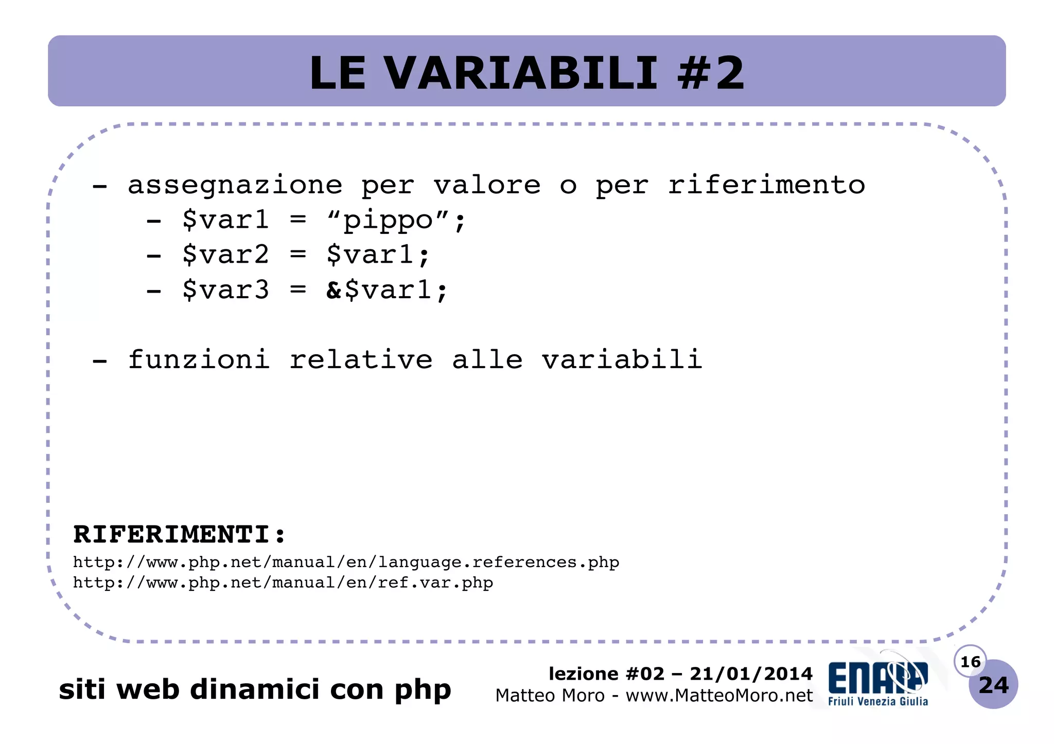 LE VARIABILI #2
 ­ assegnazione per valore o per riferimento
    ­ $var1 = “pippo”;
    ­ $var2 = $var1;
    ­ $var3 = &$var1;
 ­ funzioni relative alle variabili

RIFERIMENTI:
http://www.php.net/manual/en/language.references.php 
http://www.php.net/manual/en/ref.var.php 

siti web dinamici con php

lezione #02 – 21/01/2014
Matteo Moro - www.MatteoMoro.net

16

24

 