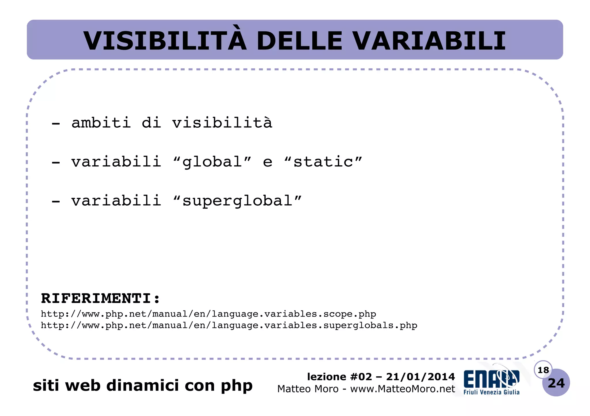 VISIBILITÀ DELLE VARIABILI
 ­ ambiti di visibilità
 ­ variabili “global” e “static”
 ­ variabili “superglobal”

RIFERIMENTI:
http://www.php.net/manual/en/language.variables.scope.php 
http://www.php.net/manual/en/language.variables.superglobals.php 

siti web dinamici con php

lezione #02 – 21/01/2014
Matteo Moro - www.MatteoMoro.net

18

24

 