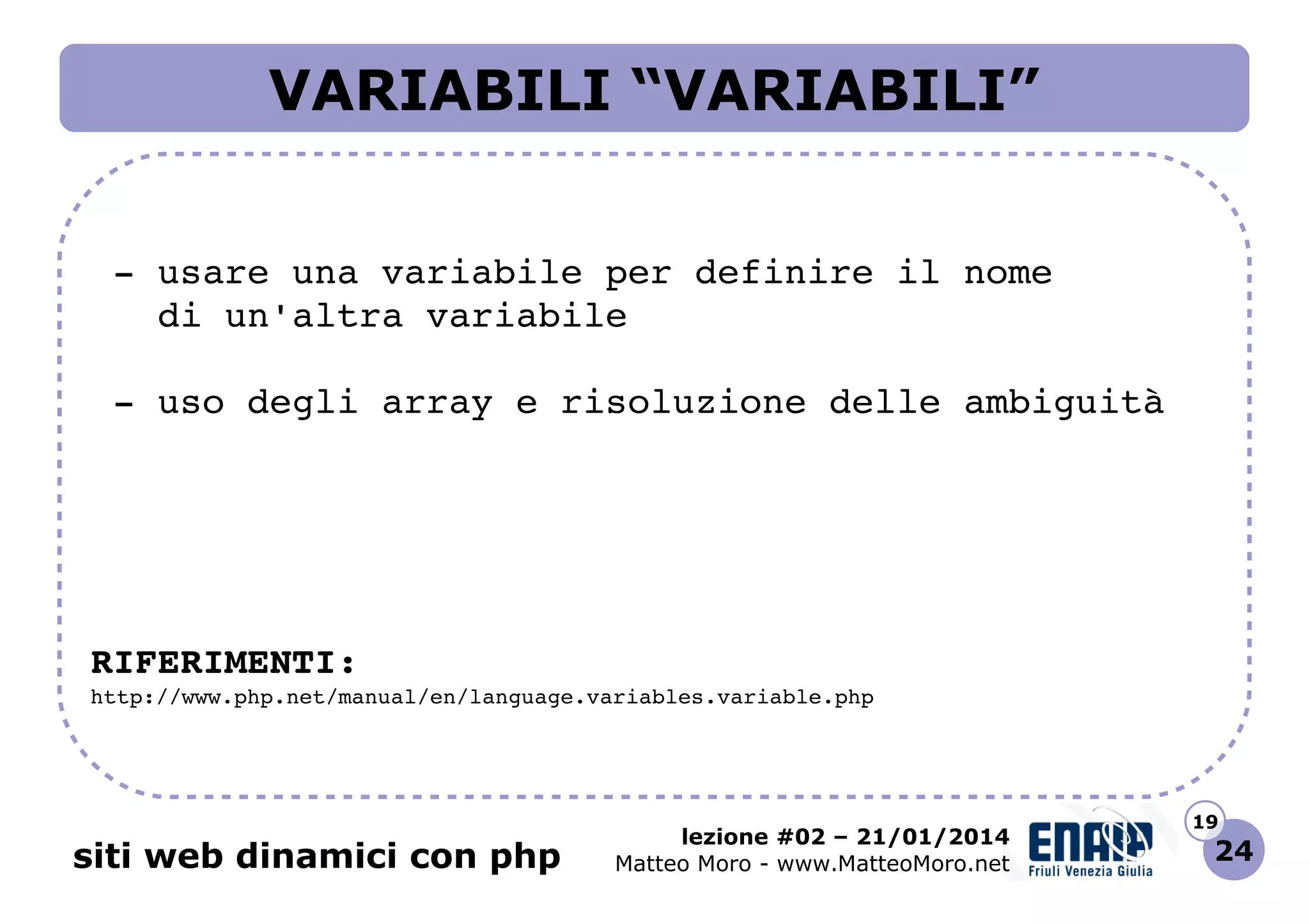 VARIABILI “VARIABILI”
 ­ usare una variabile per definire il nome
   di un'altra variabile
 ­ uso degli array e risoluzione delle ambiguità

RIFERIMENTI:
http://www.php.net/manual/en/language.variables.variable.php 

siti web dinamici con php

lezione #02 – 21/01/2014
Matteo Moro - www.MatteoMoro.net

19

24

 