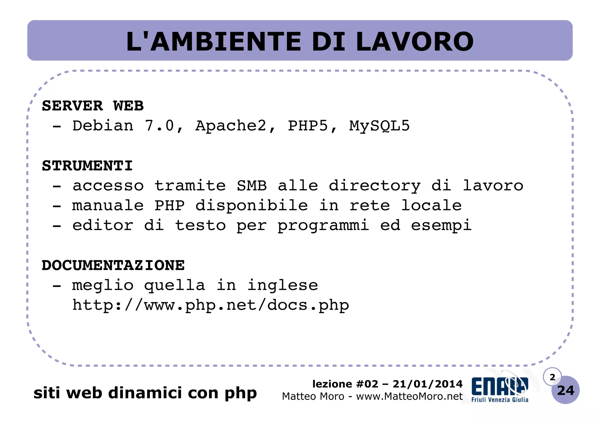L'AMBIENTE DI LAVORO
SERVER WEB
 ­ Debian 7.0, Apache2, PHP5, MySQL5
STRUMENTI
 ­ accesso tramite SMB alle directory di lavoro
 ­ manuale PHP disponibile in rete locale
 ­ editor di testo per programmi ed esempi
DOCUMENTAZIONE
 ­ meglio quella in inglese
   http://www.php.net/docs.php    

siti web dinamici con php

lezione #02 – 21/01/2014
Matteo Moro - www.MatteoMoro.net

2

24

 