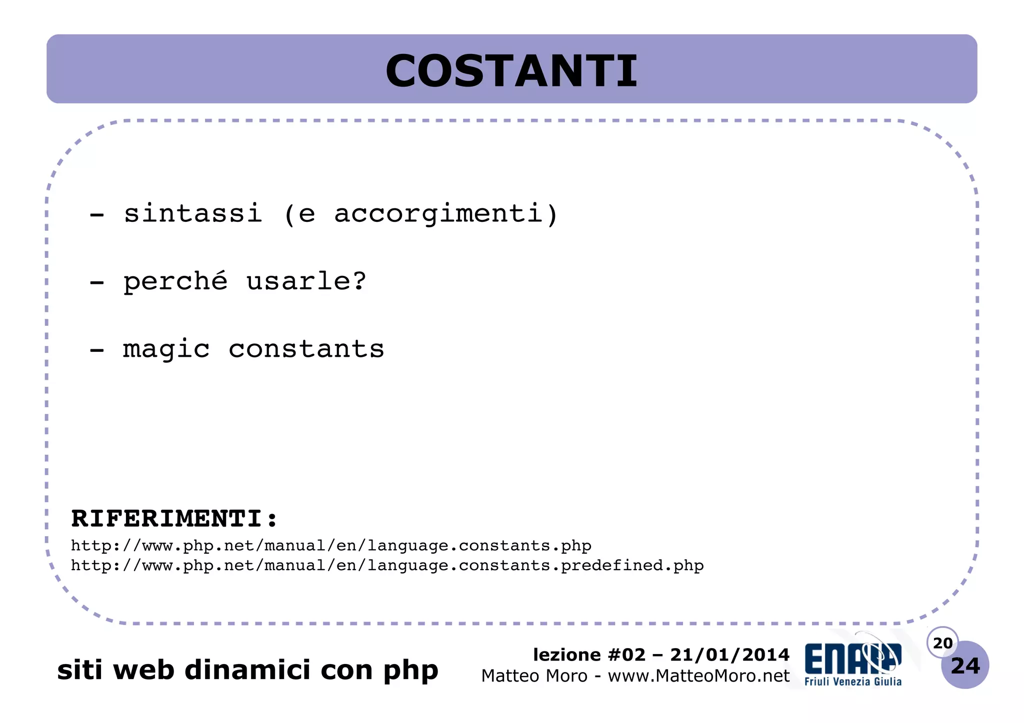 COSTANTI
 ­ sintassi (e accorgimenti)
 ­ perché usarle?
 ­ magic constants

RIFERIMENTI:
http://www.php.net/manual/en/language.constants.php 
http://www.php.net/manual/en/language.constants.predefined.php 

siti web dinamici con php

lezione #02 – 21/01/2014
Matteo Moro - www.MatteoMoro.net

20

24

 