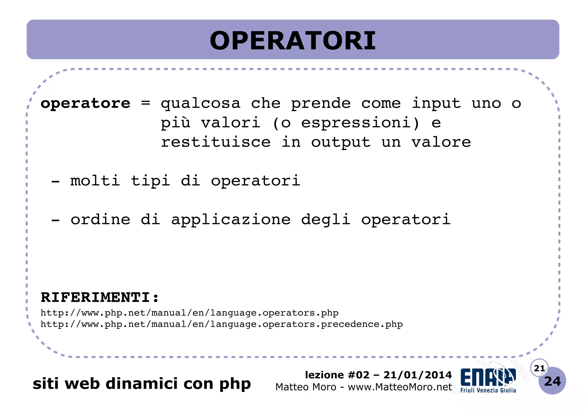 OPERATORI
operatore = qualcosa che prende come input uno o
            più valori (o espressioni) e
            restituisce in output un valore
 ­ molti tipi di operatori
 ­ ordine di applicazione degli operatori

RIFERIMENTI:
http://www.php.net/manual/en/language.operators.php 
http://www.php.net/manual/en/language.operators.precedence.php 

siti web dinamici con php

lezione #02 – 21/01/2014
Matteo Moro - www.MatteoMoro.net

21

24

 