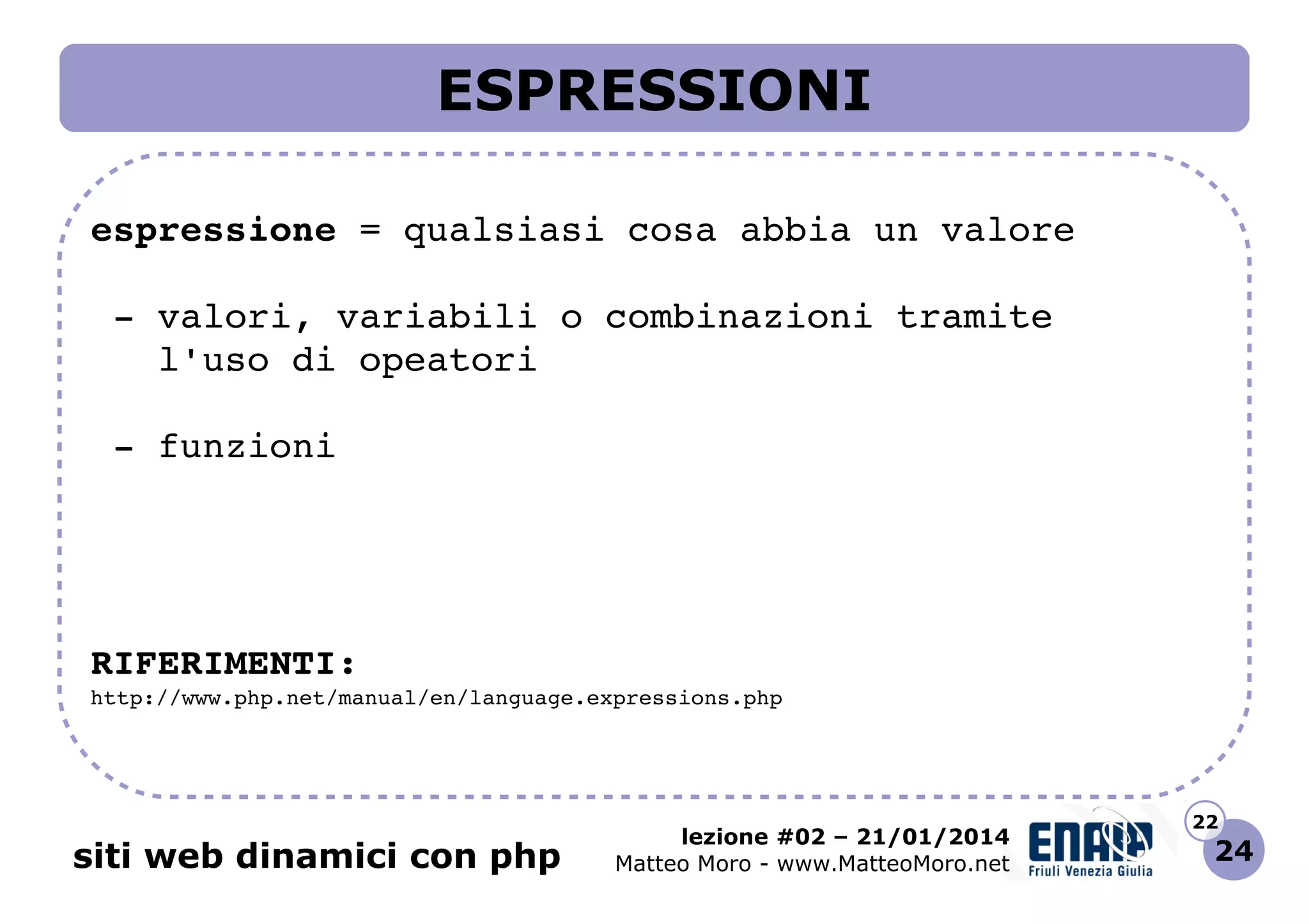 ESPRESSIONI
espressione = qualsiasi cosa abbia un valore
 ­ valori, variabili o combinazioni tramite
   l'uso di opeatori
 ­ funzioni

RIFERIMENTI:
http://www.php.net/manual/en/language.expressions.php 

siti web dinamici con php

lezione #02 – 21/01/2014
Matteo Moro - www.MatteoMoro.net

22

24

 