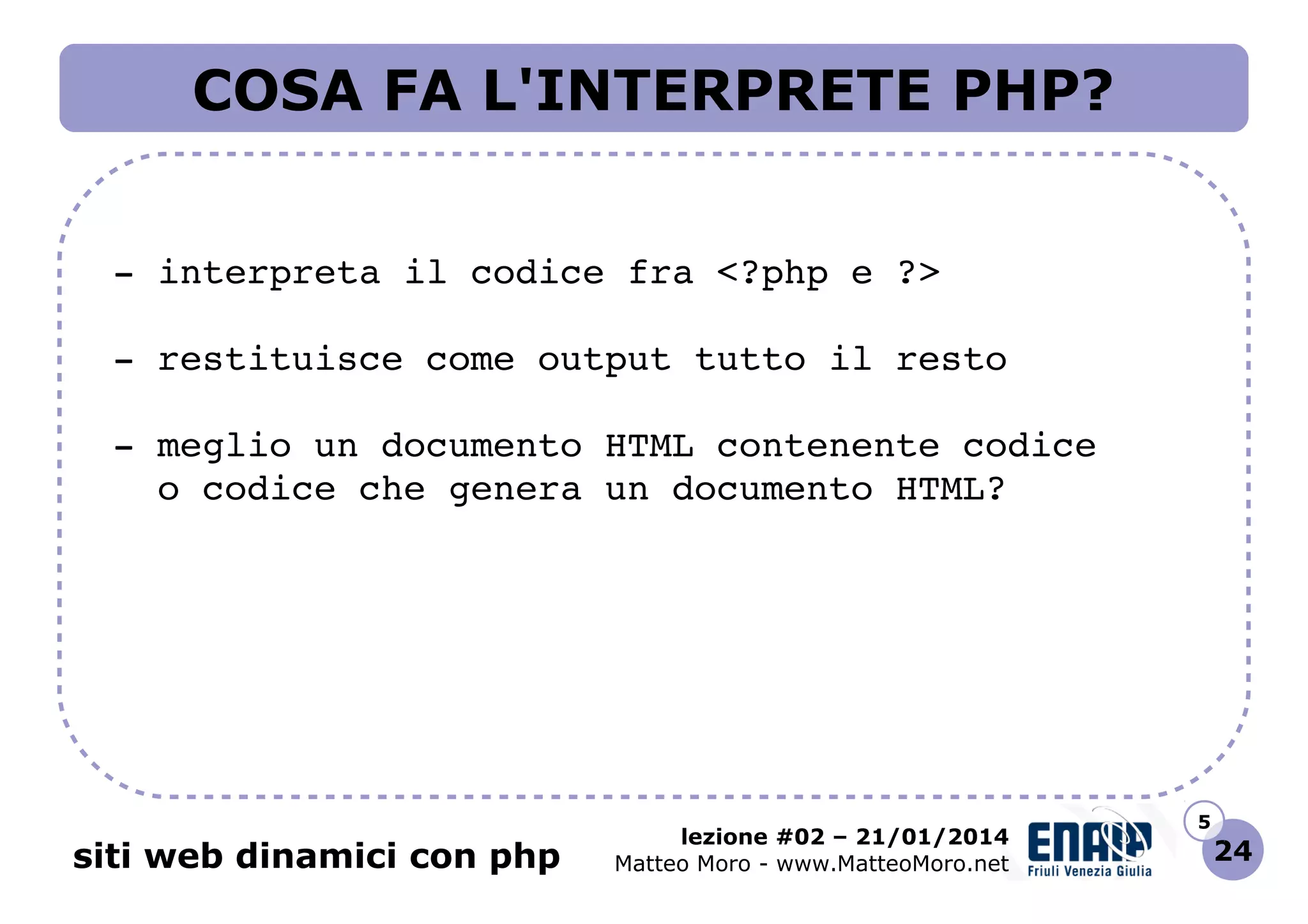COSA FA L'INTERPRETE PHP?
 ­ interpreta il codice fra <?php e ?>
 ­ restituisce come output tutto il resto
 ­ meglio un documento HTML contenente codice
   o codice che genera un documento HTML?

siti web dinamici con php

lezione #02 – 21/01/2014
Matteo Moro - www.MatteoMoro.net

5

24

 