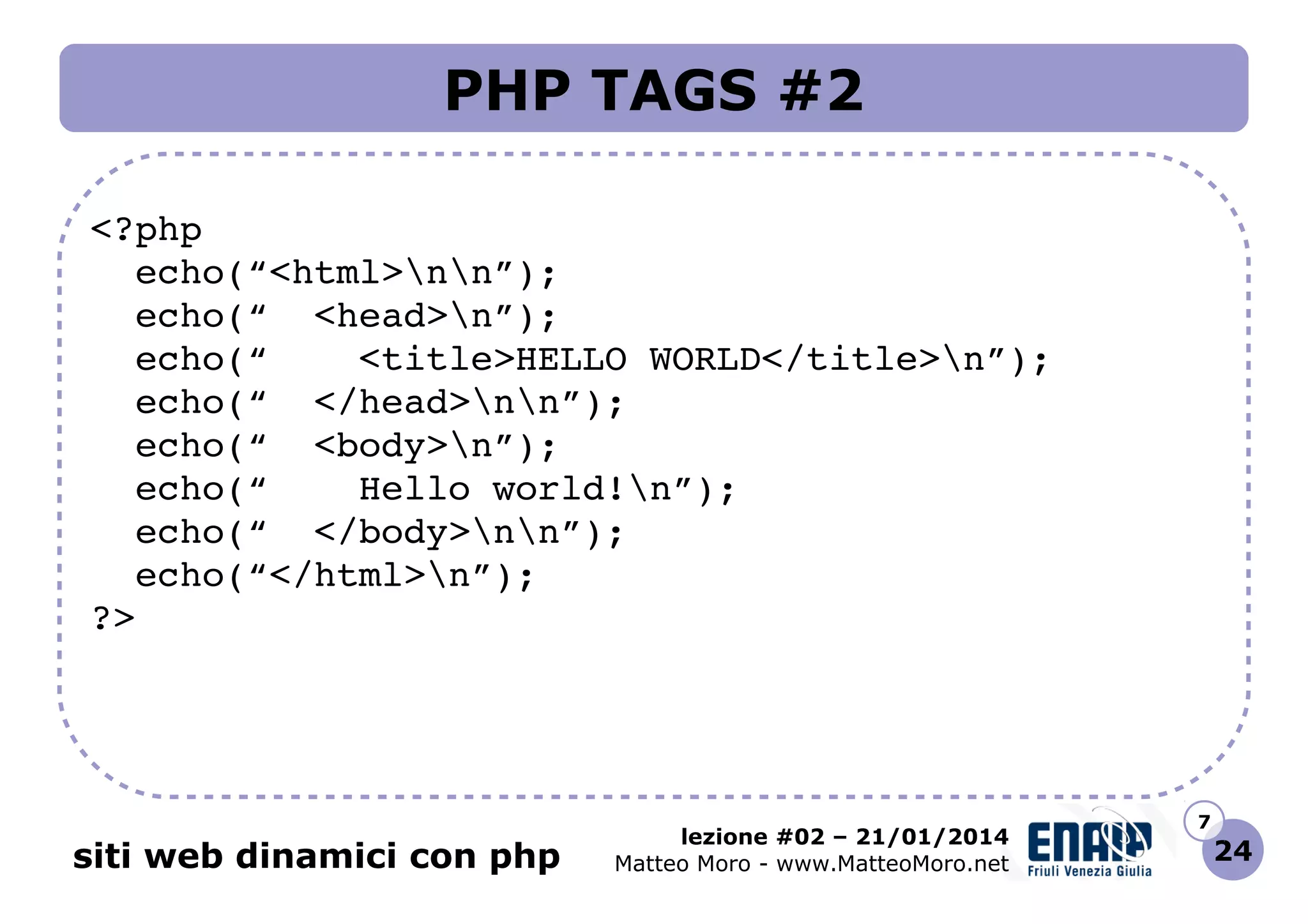 PHP TAGS #2
<?php
  echo(“<html>nn”);
  echo(“  <head>n”);
  echo(“    <title>HELLO WORLD</title>n”);
  echo(“  </head>nn”);
  echo(“  <body>n”);
  echo(“    Hello world!n”);
  echo(“  </body>nn”);
  echo(“</html>n”);
?>

siti web dinamici con php

lezione #02 – 21/01/2014
Matteo Moro - www.MatteoMoro.net

7

24

 